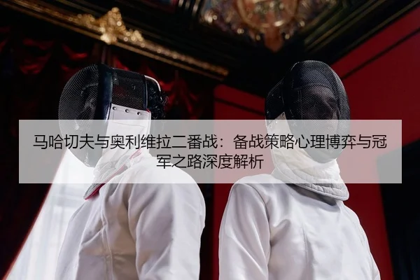 马哈切夫与奥利维拉二番战：备战策略心理博弈与冠军之路深度解析