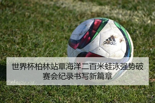 世界杯柏林站覃海洋二百米蛙泳强势破赛会纪录书写新篇章